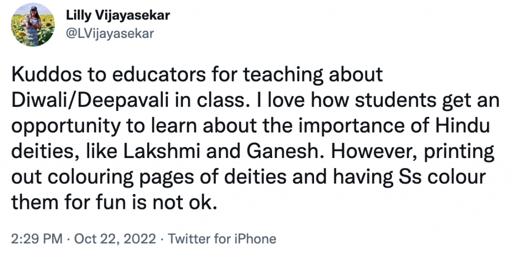 Tweet from Lilly Vijayasekar
@LVijayasekar:
Kuddos to educators for teaching about Diwali/Deepavali in class. I love how students get an opportunity to learn about the importance of Hindu deities, like Lakshmi and Ganesh. However, printing out colouring pages of deities and having Ss colour them for fun is not ok.