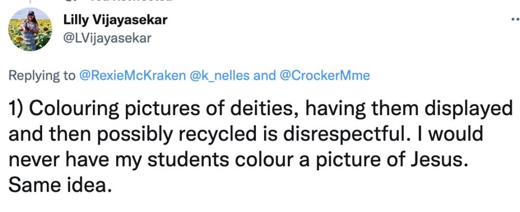 Tweet from Lilly Vijayasekar
@LVijayasekar
Replying to 
@RexieMcKraken
@k_nelles
 and 
@CrockerMme
1) Colouring pictures of deities, having them displayed and then possibly recycled is disrespectful. I would never have my students colour a picture of Jesus. Same idea.