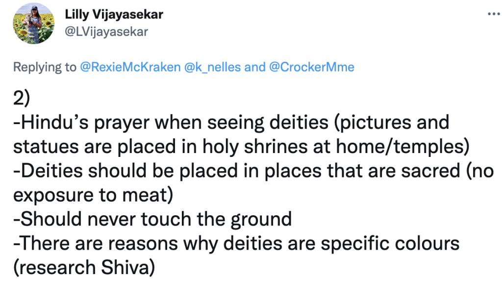 Tweet from Lilly Vijayasekar
@LVijayasekar
Replying to 
@RexieMcKraken
 
@k_nelles
 and 
@CrockerMme
2) 
-Hindu’s prayer when seeing deities (pictures and statues are placed in holy shrines at home/temples)
-Deities should be placed in places that are sacred (no exposure to meat) 
-Should never touch the ground
-There are reasons why deities are specific colours (research Shiva)